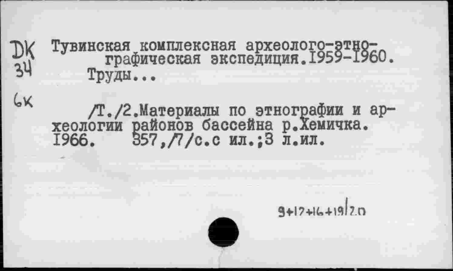 ﻿TW Тувинская комплексная археолого-эт: *7f	графическая экспедиция.1959-
Труды...
/Т./2.Материалы по этнографии и хеологии районов бассейна р.Хемичка 1966. 357,/7/с.с ил.;3 л.ил.
g+17+IU+lAl ?.о